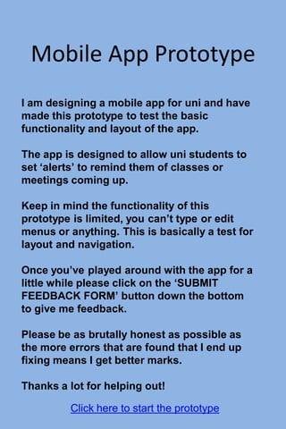 Mobile App Prototype
I am designing a mobile app for uni and have
made this prototype to test the basic
functionality and layout of the app.
The app is designed to allow uni students to
set ‘alerts’ to remind them of classes or
meetings coming up.
Keep in mind the functionality of this
prototype is limited, you can’t type or edit
menus or anything. This is basically a test for
layout and navigation.
Once you’ve played around with the app for a
little while please click on the ‘SUBMIT
FEEDBACK FORM’ button down the bottom
to give me feedback.
Please be as brutally honest as possible as
the more errors that are found that I end up
fixing means I get better marks.
Thanks a lot for helping out!
Click here to start the prototype
 