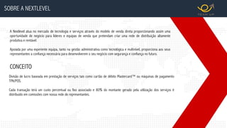 SOBRE A NEXTLEVEL
A Nextlevel atua no mercado de tecnologia e serviços através do modelo de venda direta proporcionando assim uma
oportunidade de negócio para líderes e equipas de venda que pretendam criar uma rede de distribuição altamente
produtiva e rentável.
Apoiada por uma experiente equipa, tanto na gestão administrativa como tecnológica e multinível, proporciona aos seus
representantes a confiança necessária para desenvolverem o seu negócio com segurança e confiança no futuro.
Divisão de lucro baseada em prestação de serviços tais como cartão de débito Mastercard™ ou máquinas de pagamento
TPA/POS.
Cada transação terá um custo percentual ou fixo associado e 80% do montante gerado pela utilização dos serviços é
distribuído em comissões com nossa rede de representantes.
CONCEITO
 