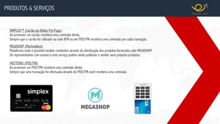 PRODUTOS & SERVIÇOS
MEGASHOP (Marketplace)
Plataforma onde é possível receber comissões através da distribuição dos produtos fornecidos pelo MEGASHOP.
Os representantes com acesso a este serviço podem ainda publicitar e vender seus próprios produtos.
SIMPLEX™ (Cartão de Débito Pré-Pago)
Ao promover um cartão receberá uma comissão direta.
Sempre que o cartão for utilizado na rede ATM ou em POS/TPA receberá uma comissão por cada transação.
FASTTER® (POS/TPA)
Ao promover um POS/TPA receberá uma comissão direta.
Sempre que uma transação for efectuada através do POS/TPA você receberá uma comissão.
 