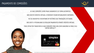 *TODO PAGAMENTO DE COMISSÕES IRÁ GERAR UMA FATURA, SENDO DE INTEIRA RESPONSABILIDADE DO DISTRIBUIDOR SUA APRESENTAÇÃO DA JUNTO AO ORGÃO FISCAL COMPETENTE.
AS SUAS COMISSÕES SERÃO PAGAS DIARIAMENTE DE FORMA AUTOMÁTICA.
NÃO EXISTEM CRÉDITOS VIRTUAIS. O MONTANTE FICARÁ INTEGRALMENTE DISPONÍVEL.
NO SEU BACKOFFICE ENCONTRARÁ UM HISTÓRICO DAS TRANSAÇÕES EFETUADAS.
NÃO EXISTE A POSSIBILIDADE DE REALIZAR PAGAMENTOS ATRAVÉS CRÉDITOS VIRTUAIS.
PODE OPTAR POR TRANSFERIR AS SUAS COMISSÕES PARA UMA CONTA BANCÁRIA OU PARA O SEU
CARTÃO SIMPLEX™
PAGAMENTO DE COMISSÕES
 