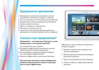 ●● Отслеживание аналитики приложения: рейтинг
приложения, количество установок и запусков.
●● Участие в рекламных сетях мобильных приложений.
●● Традиционные методы продвижения в Интернете.
●● Анализ ценовой политики.
●● Работа с отзывами на приложение.
●● PR-акции в социальных сетях.
●● Подготовка пресс-релизов, обзоров, рецензии и
размещение на соответствующих сайтах и форумах.
Продвижение приложений
Сколько стоит продвижение?
Продвижение — это инвестиции. Подходить к этому
вопросу нужно с точки зрения инвестора.
Это эксперимент, цель которого:
Обращаясь к нам, вы получаете медиаплан,
который содержит:
1.	 Выводы по результатам конкурентного
анализа приложений.
2.	 Ориентировочный, ежемесячный бюджет
рекламной кампании.
3.	 Прогноз скачиваний при таком бюджете.
4.	 Стоимость работ по ведению рекламной
кампании.
●● Определить эффективность рекламных каналов
применительно к вашему приложению.
●● Оптимизировать рекламный бюджет, сохранив
при этом уровень эффективности.
●● Увеличить эффективность рекламной кампании.
Мы используем несколько каналов продвижения,
выявляем результативность каждого и фокусиру-
емся на самых эффективных.
 