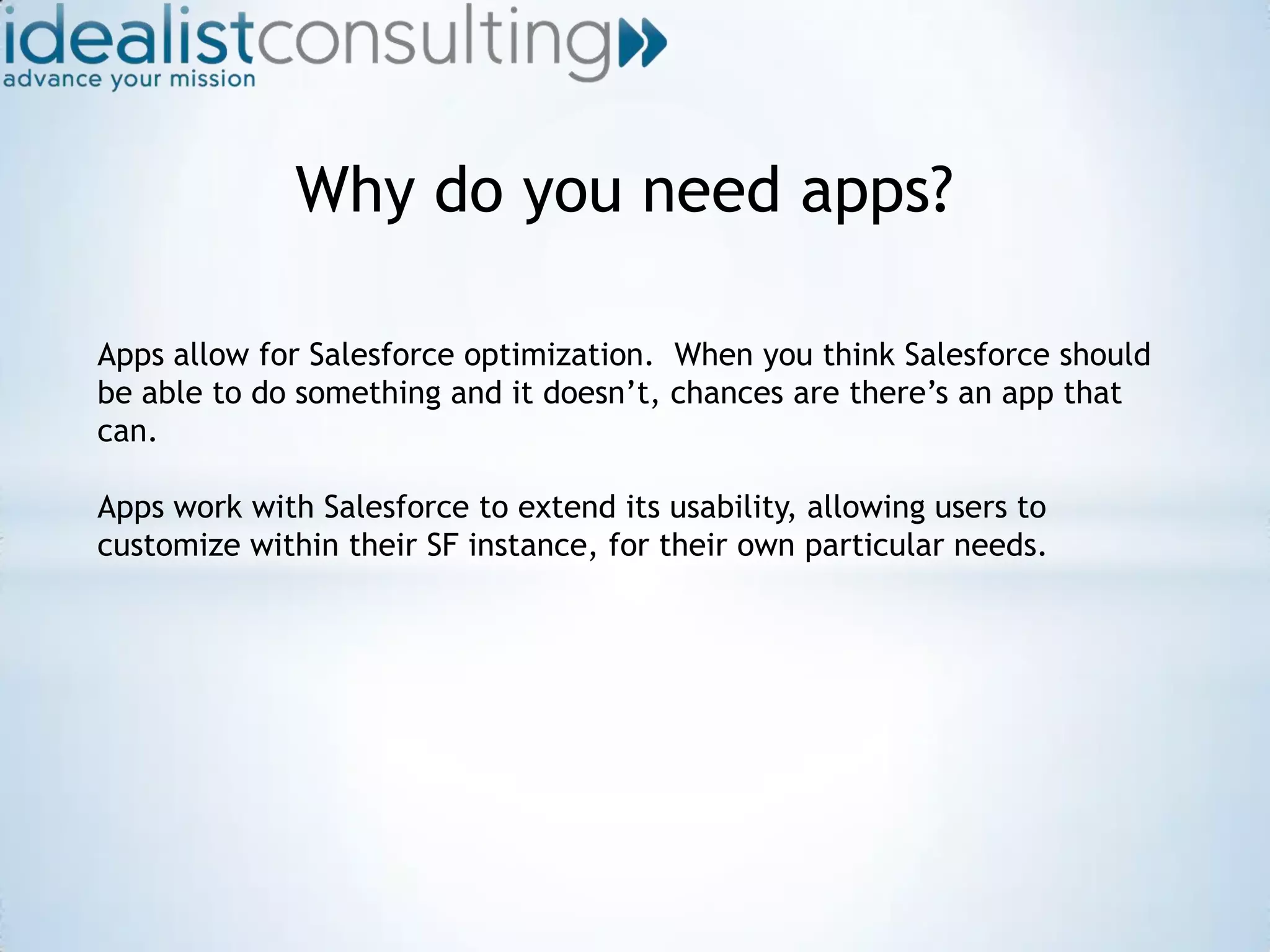 Why do you need apps?Apps allow for Salesforce optimization.  When you think Salesforce should be able to do something and it doesn’t, chances are there’s an app that can.  Apps work with Salesforce to extend its usability, allowing users to customize within their SF instance, for their own particular needs.  