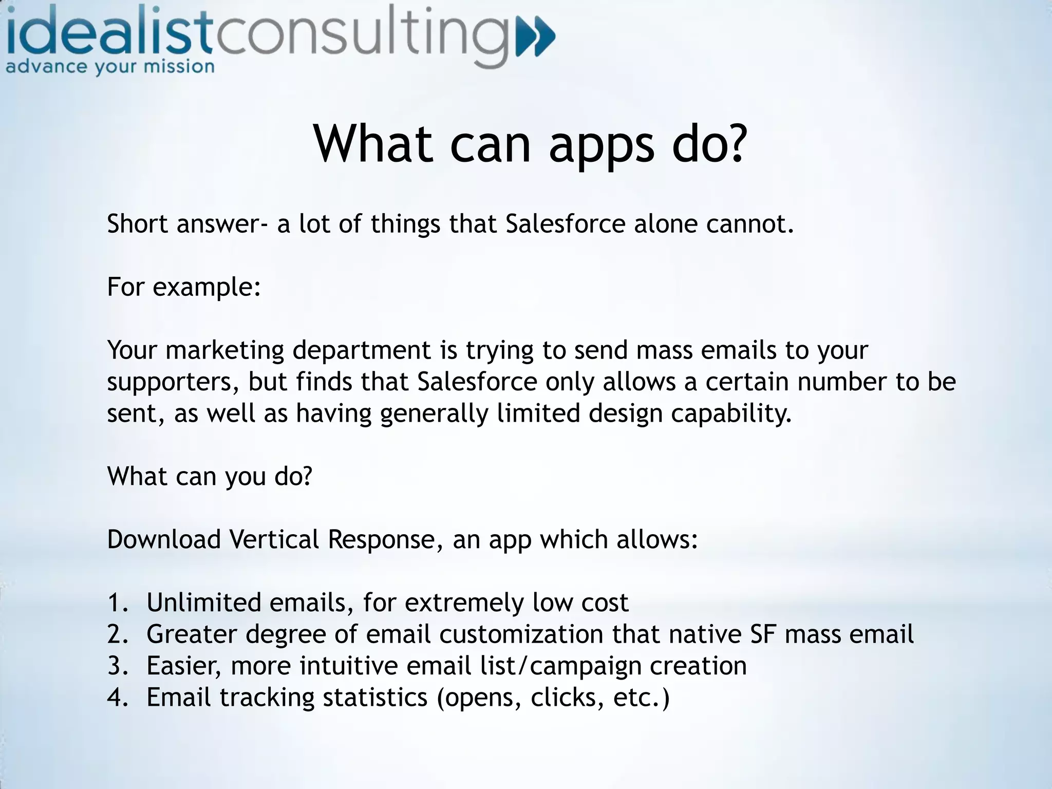 What can apps do?Short answer- a lot of things that Salesforce alone cannot.For example:Your marketing department is trying to send mass emails to your supporters, but finds that Salesforce only allows a certain number to be sent, as well as having generally limited design capability.What can you do?Download Vertical Response, an app which allows:Unlimited emails, for extremely low costGreater degree of email customization that native SF mass emailEasier, more intuitive email list/campaign creationEmail tracking statistics (opens, clicks, etc.)