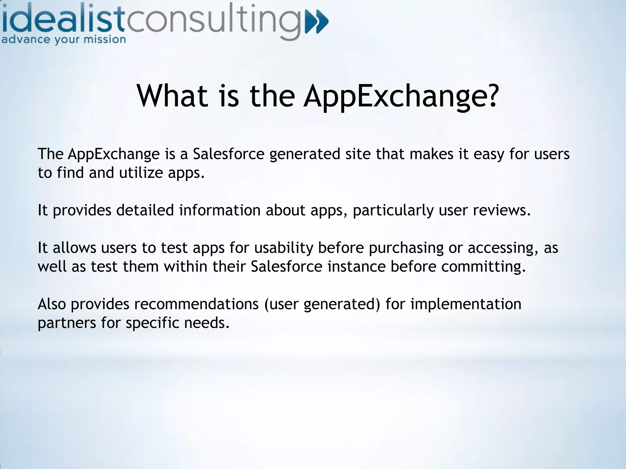 What is the AppExchange?The AppExchange is a Salesforce generated site that makes it easy for users to find and utilize apps.It provides detailed information about apps, particularly user reviews.It allows users to test apps for usability before purchasing or accessing, as well as test them within their Salesforce instance before committing.Also provides recommendations (user generated) for implementation partners for specific needs.