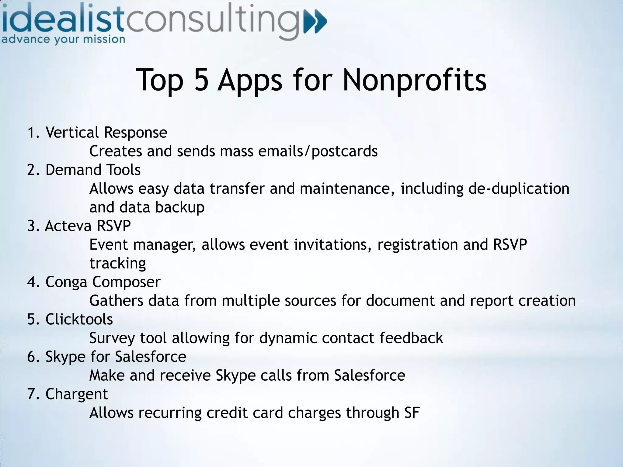 Top 5 Apps for Nonprofits1. Vertical Response 	Creates and sends mass emails/postcards2. Demand Tools 	Allows easy data transfer and maintenance, including de-duplication 	and data backup3. Acteva RSVP 	Event manager, allows event invitations, registration and RSVP 	tracking4. Conga Composer 	Gathers data from multiple sources for document and report creation5. Clicktools 	Survey tool allowing for dynamic contact feedback6. Skype for Salesforce Make and receive Skype calls from Salesforce7. Chargent Allows recurring credit card charges through SF