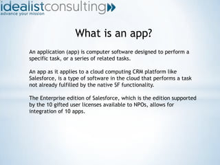 What is an app? An application (app) is computer software designed to perform a specific task, or a series of related tasks. An app as it applies to a cloud computing CRM platform like Salesforce, is a type of software in the cloud that performs a task not already fulfilled by the native SF functionality. The Enterprise edition of Salesforce, which is the edition supported by the 10 gifted user licenses available to NPOs, allows for integration of 10 apps. 
