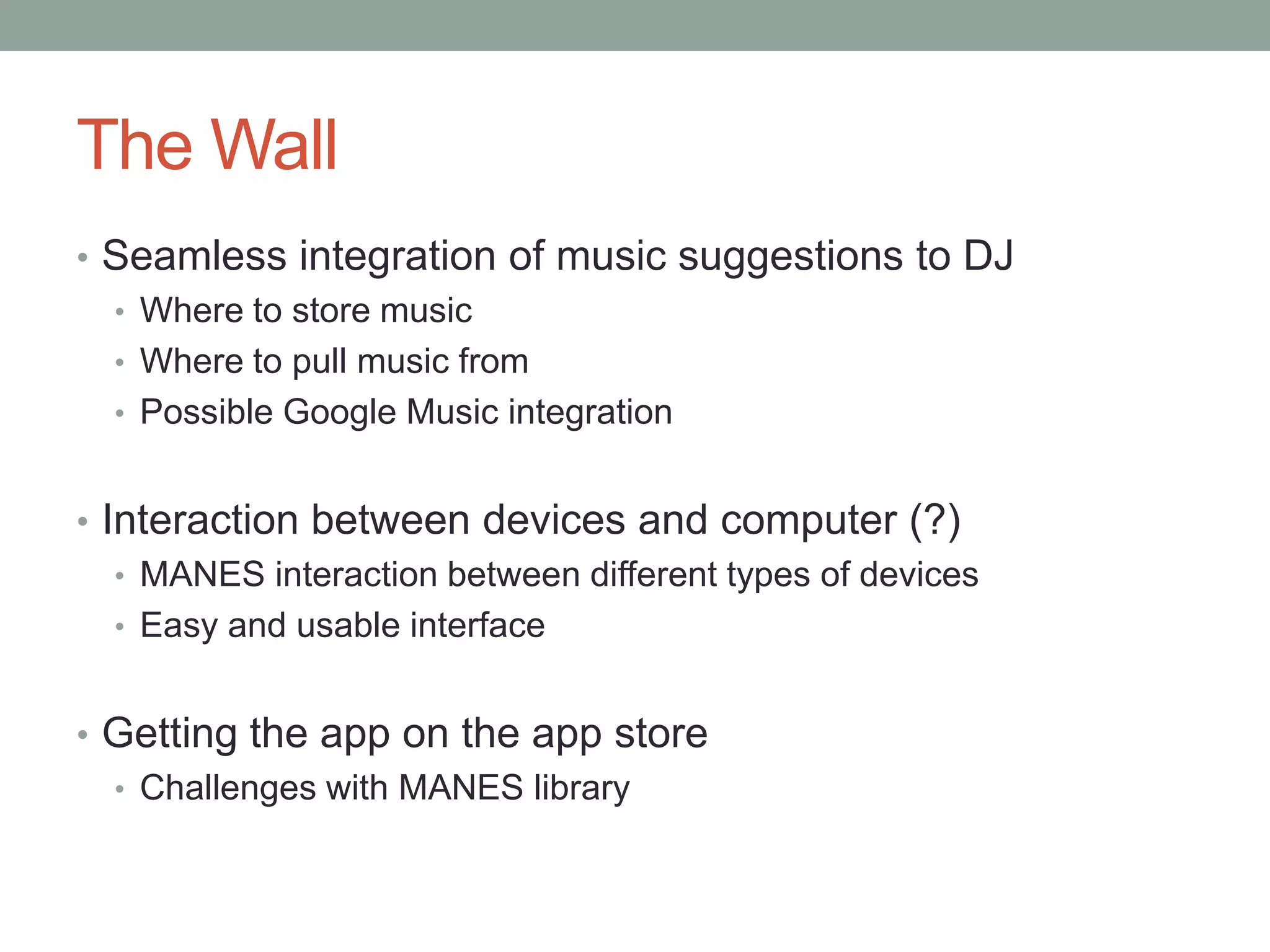 The Wall
• Seamless integration of music suggestions to DJ
• Where to store music
• Where to pull music from
• Possible Google Music integration
• Interaction between devices and computer (?)
• MANES interaction between different types of devices
• Easy and usable interface
• Getting the app on the app store
• Challenges with MANES library