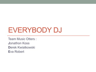 EVERYBODY DJ
Team Music Otters :
Jonathon Koss
Derek Kwiatkowski
Eva Robert
 