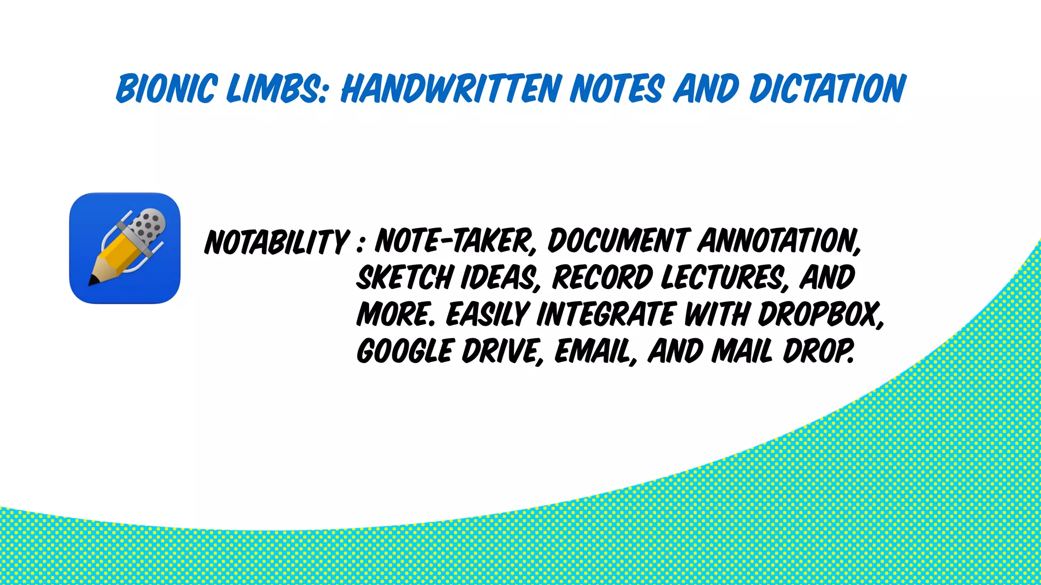 Bionic Limbs: Handwritten Notes and Dictation 
: note-taker, document annotation, 
sketch ideas, record lectures, and 
more. Easily integrate with Dropbox, 
Google Drive, Email, and Mail Drop. 
Notability 
 