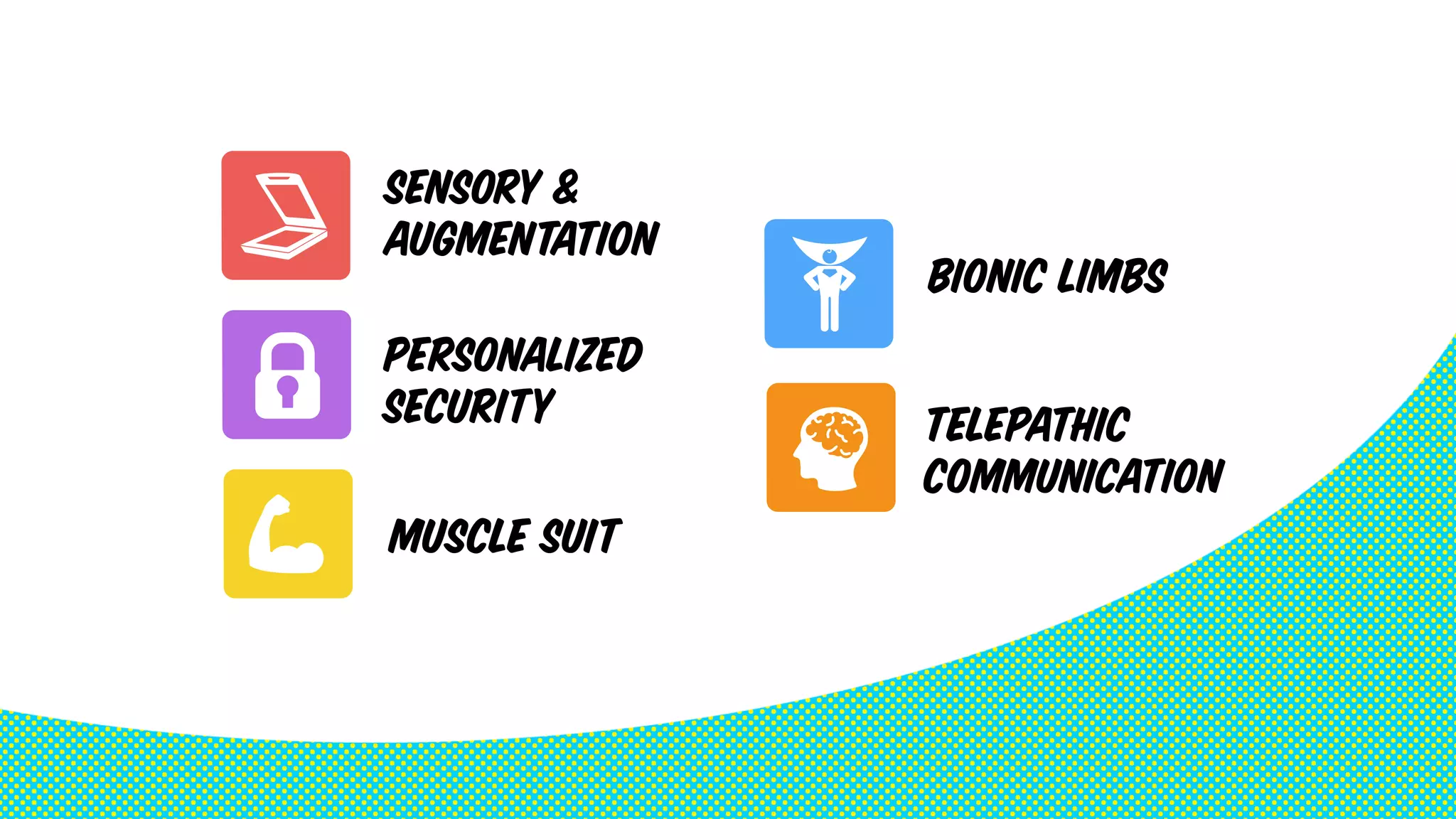 TELEPATHIC 
COMMUNICATION 
SENSORY & 
AUGMENTATION 
PERSONALIZED 
SECURITY 
BIONIC LIMBS 
MUSCLE SUIT 
 