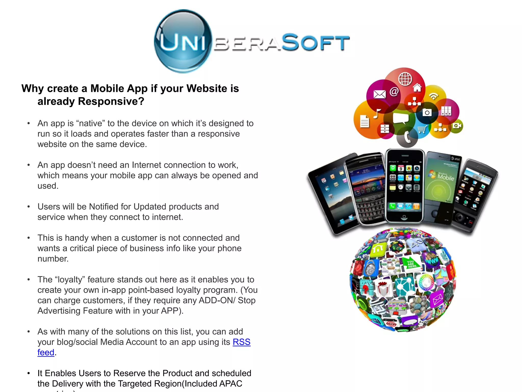 Why create a Mobile App if your Website is
already Responsive?
• An app is “native” to the device on which it’s designed to
run so it loads and operates faster than a responsive
website on the same device.
• An app doesn’t need an Internet connection to work,
which means your mobile app can always be opened and
used.
• Users will be Notified for Updated products and
service when they connect to internet.
• This is handy when a customer is not connected and
wants a critical piece of business info like your phone
number.
• The “loyalty” feature stands out here as it enables you to
create your own in-app point-based loyalty program. (You
can charge customers, if they require any ADD-ON/ Stop
Advertising Feature with in your APP).
• As with many of the solutions on this list, you can add
your blog/social Media Account to an app using its RSS
feed.
• It Enables Users to Reserve the Product and scheduled
the Delivery with the Targeted Region(Included APAC
 