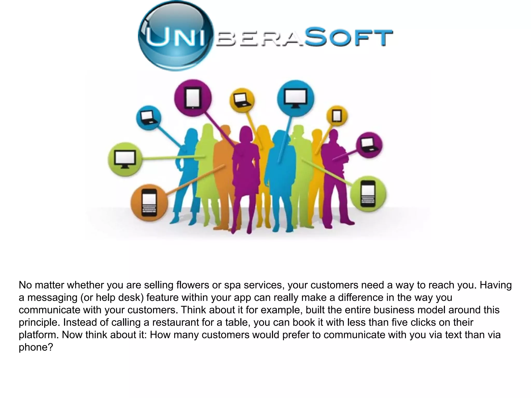 No matter whether you are selling flowers or spa services, your customers need a way to reach you. Having
a messaging (or help desk) feature within your app can really make a difference in the way you
communicate with your customers. Think about it for example, built the entire business model around this
principle. Instead of calling a restaurant for a table, you can book it with less than five clicks on their
platform. Now think about it: How many customers would prefer to communicate with you via text than via
phone?
 