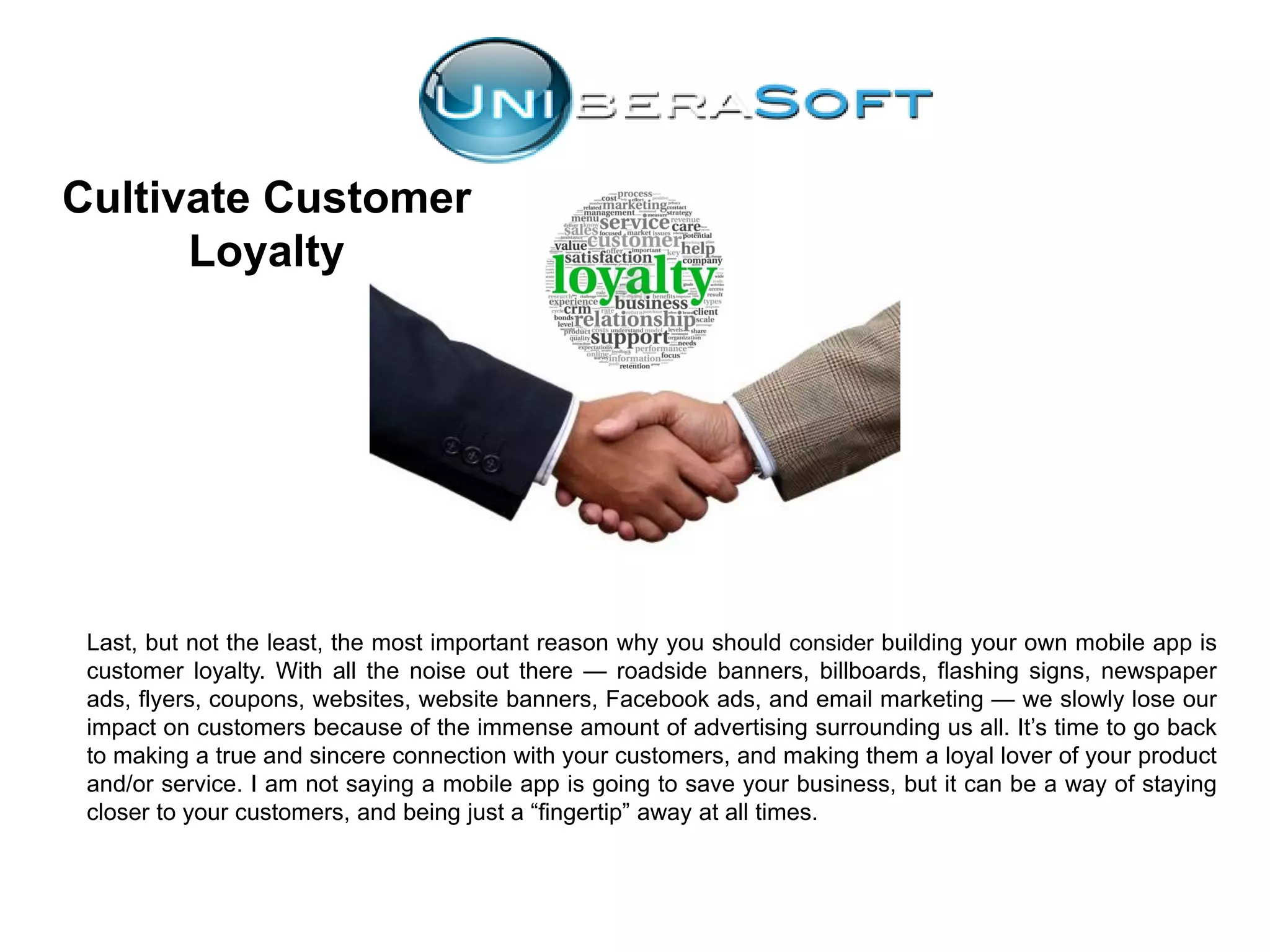 Cultivate Customer
Loyalty
Last, but not the least, the most important reason why you should consider building your own mobile app is
customer loyalty. With all the noise out there — roadside banners, billboards, flashing signs, newspaper
ads, flyers, coupons, websites, website banners, Facebook ads, and email marketing — we slowly lose our
impact on customers because of the immense amount of advertising surrounding us all. It’s time to go back
to making a true and sincere connection with your customers, and making them a loyal lover of your product
and/or service. I am not saying a mobile app is going to save your business, but it can be a way of staying
closer to your customers, and being just a “fingertip” away at all times.
 