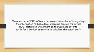 There are lot of ERP software but no one is capable of integrating
the information to such a level where we can see the actual
ROI – Return on Investment of the work and efforts
put in for a product or service to calculate the actual profit
 