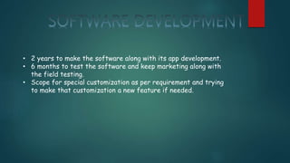 • 2 years to make the software along with its app development.
• 6 months to test the software and keep marketing along with
the field testing.
• Scope for special customization as per requirement and trying
to make that customization a new feature if needed.
 