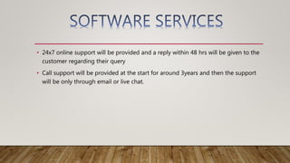 • 24x7 online support will be provided and a reply within 48 hrs will be given to the
customer regarding their query
• Call support will be provided at the start for around 3years and then the support
will be only through email or live chat.
 