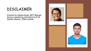 DISCLAIMER
Created by Aakash Goyal, MIT Manipal,
during a marketing internship by Prof.
Sameer Mathur, IIM Lucknow
 