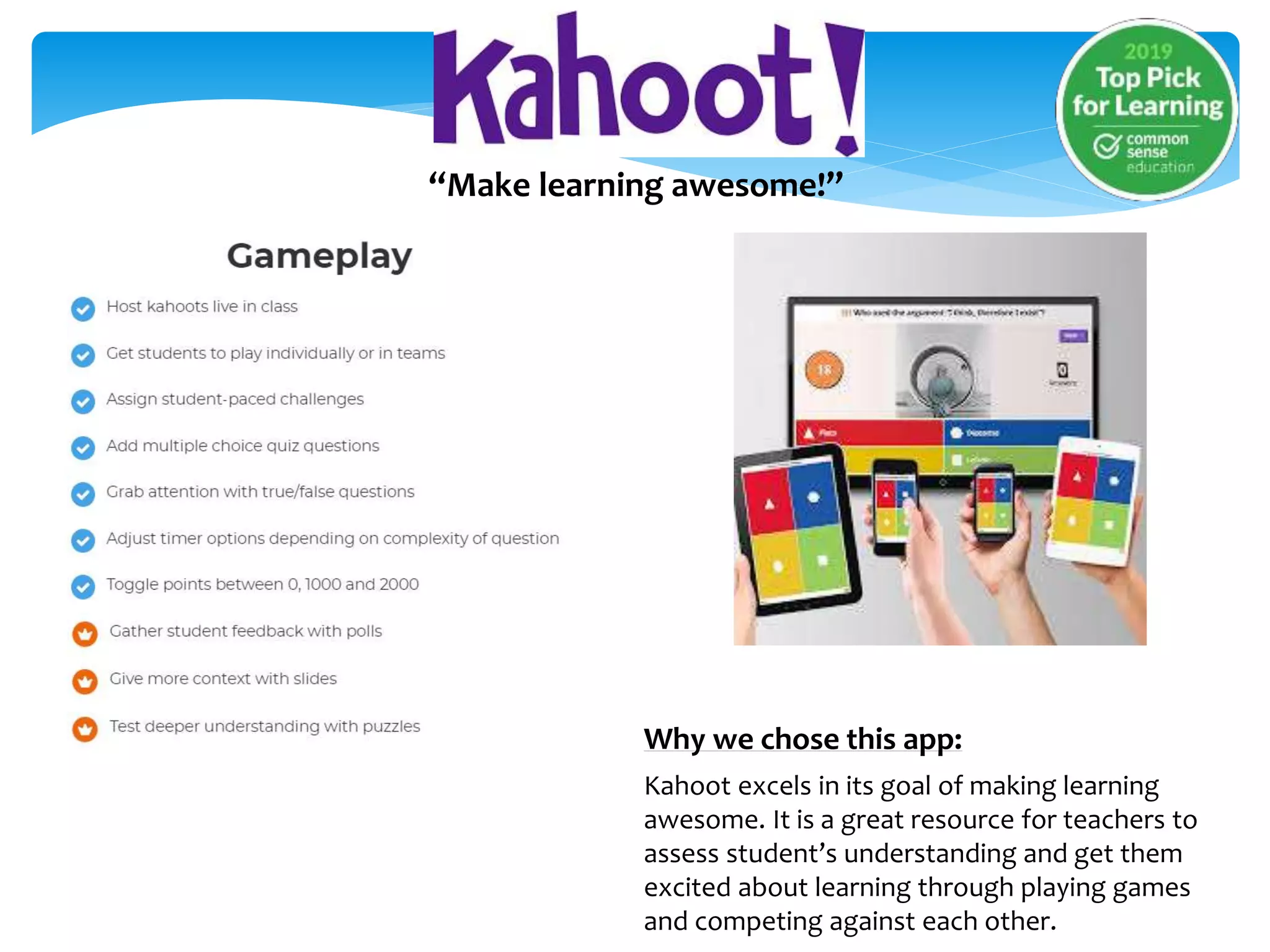 “Make learning awesome!”
Why we chose this app:
Kahoot excels in its goal of making learning
awesome. It is a great resource for teachers to
assess student’s understanding and get them
excited about learning through playing games
and competing against each other.
 