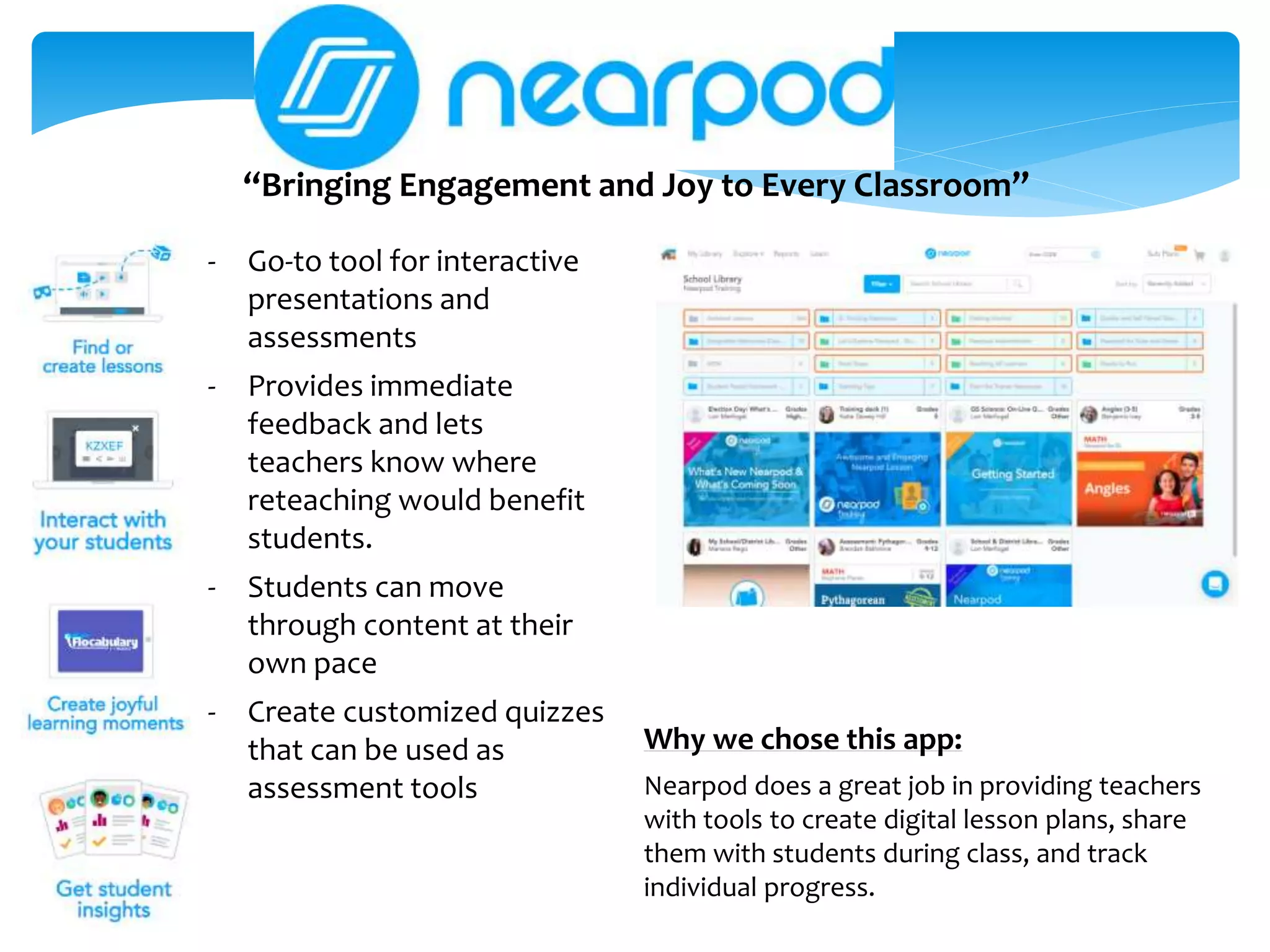 “Bringing Engagement and Joy to Every Classroom”
Why we chose this app:
Nearpod does a great job in providing teachers
with tools to create digital lesson plans, share
them with students during class, and track
individual progress.
- Go-to tool for interactive
presentations and
assessments
- Provides immediate
feedback and lets
teachers know where
reteaching would benefit
students.
- Students can move
through content at their
own pace
- Create customized quizzes
that can be used as
assessment tools
 