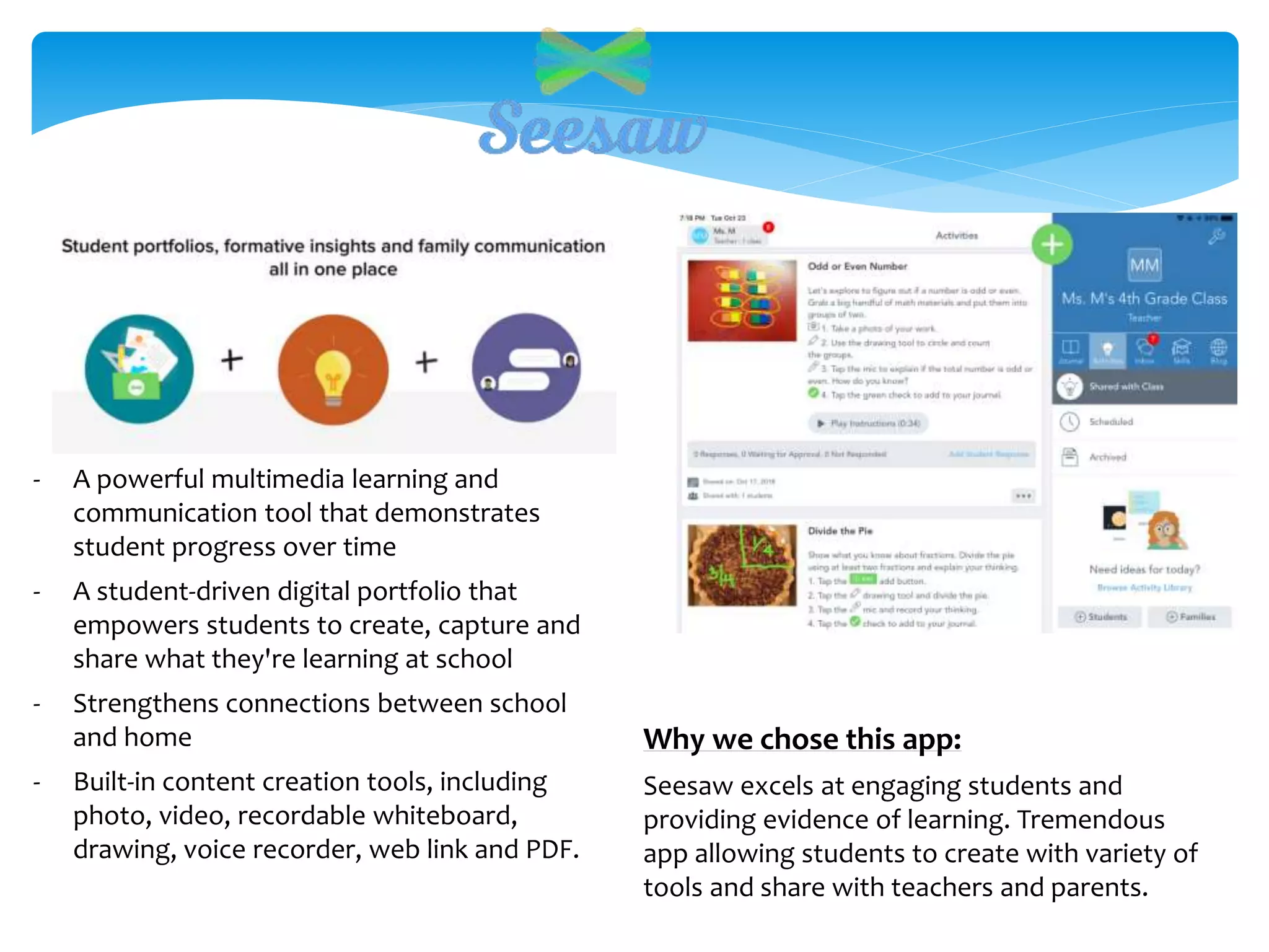 Why we chose this app:
Seesaw excels at engaging students and
providing evidence of learning. Tremendous
app allowing students to create with variety of
tools and share with teachers and parents.
- A powerful multimedia learning and
communication tool that demonstrates
student progress over time
- A student-driven digital portfolio that
empowers students to create, capture and
share what they're learning at school
- Strengthens connections between school
and home
- Built-in content creation tools, including
photo, video, recordable whiteboard,
drawing, voice recorder, web link and PDF.
 
