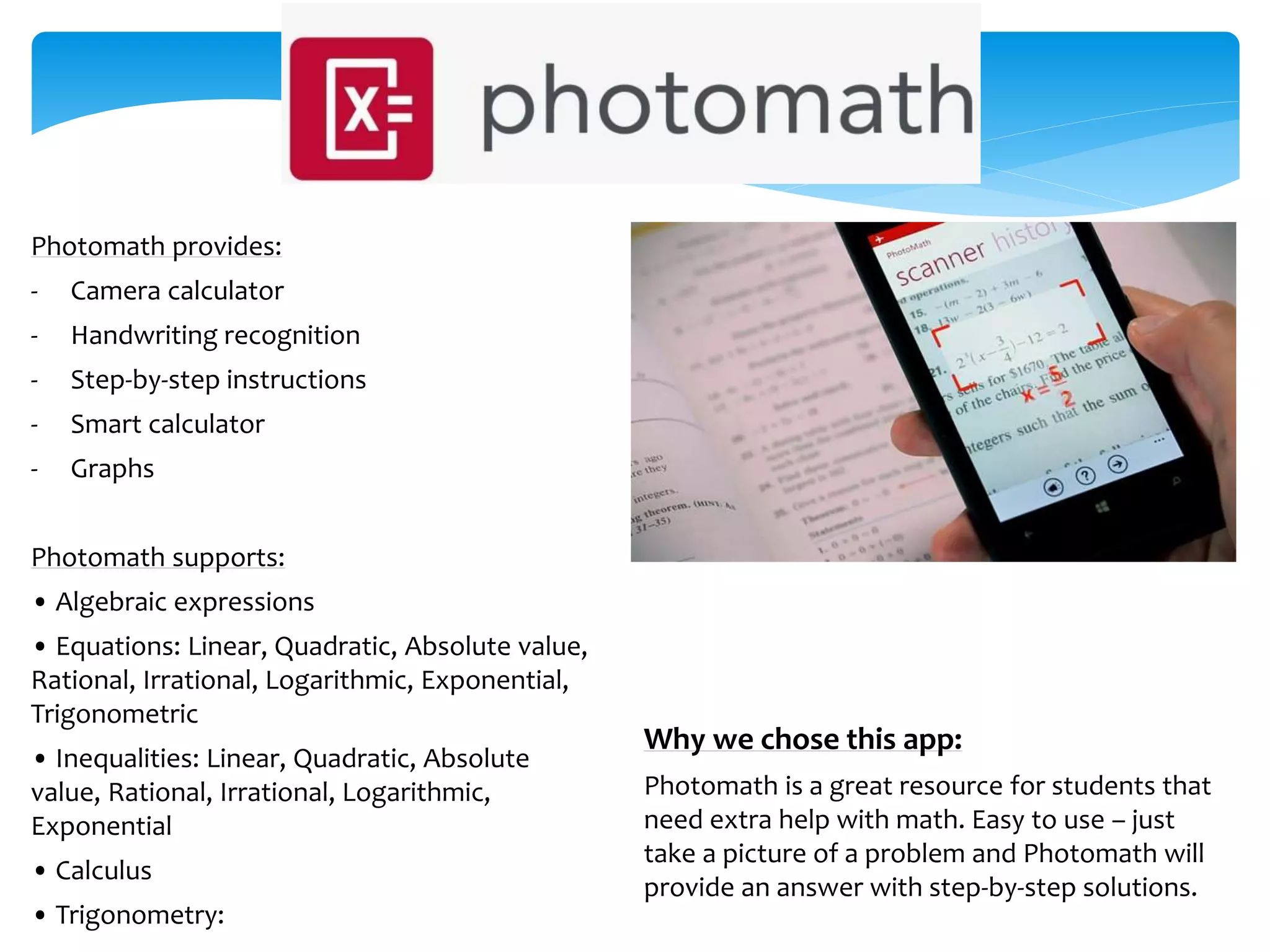Why we chose this app:
Photomath is a great resource for students that
need extra help with math. Easy to use – just
take a picture of a problem and Photomath will
provide an answer with step-by-step solutions.
Photomath provides:
- Camera calculator
- Handwriting recognition
- Step-by-step instructions
- Smart calculator
- Graphs
Photomath supports:
• Algebraic expressions
• Equations: Linear, Quadratic, Absolute value,
Rational, Irrational, Logarithmic, Exponential,
Trigonometric
• Inequalities: Linear, Quadratic, Absolute
value, Rational, Irrational, Logarithmic,
Exponential
• Calculus
• Trigonometry:
 