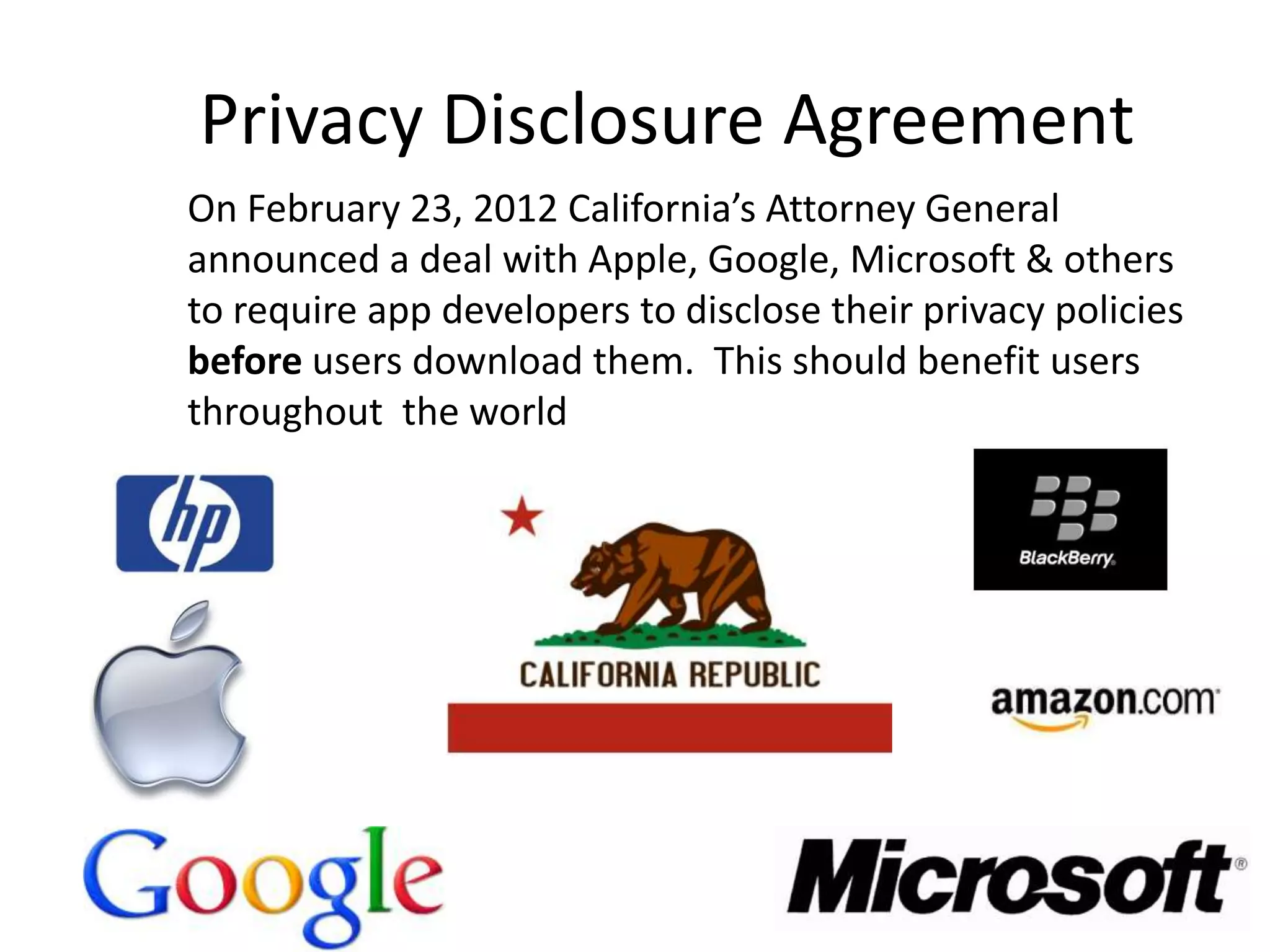 Privacy Disclosure Agreement
On February 23, 2012 California’s Attorney General
announced a deal with Apple, Google, Microsoft & others
to require app developers to disclose their privacy policies
before users download them. This should benefit users
throughout the world
 