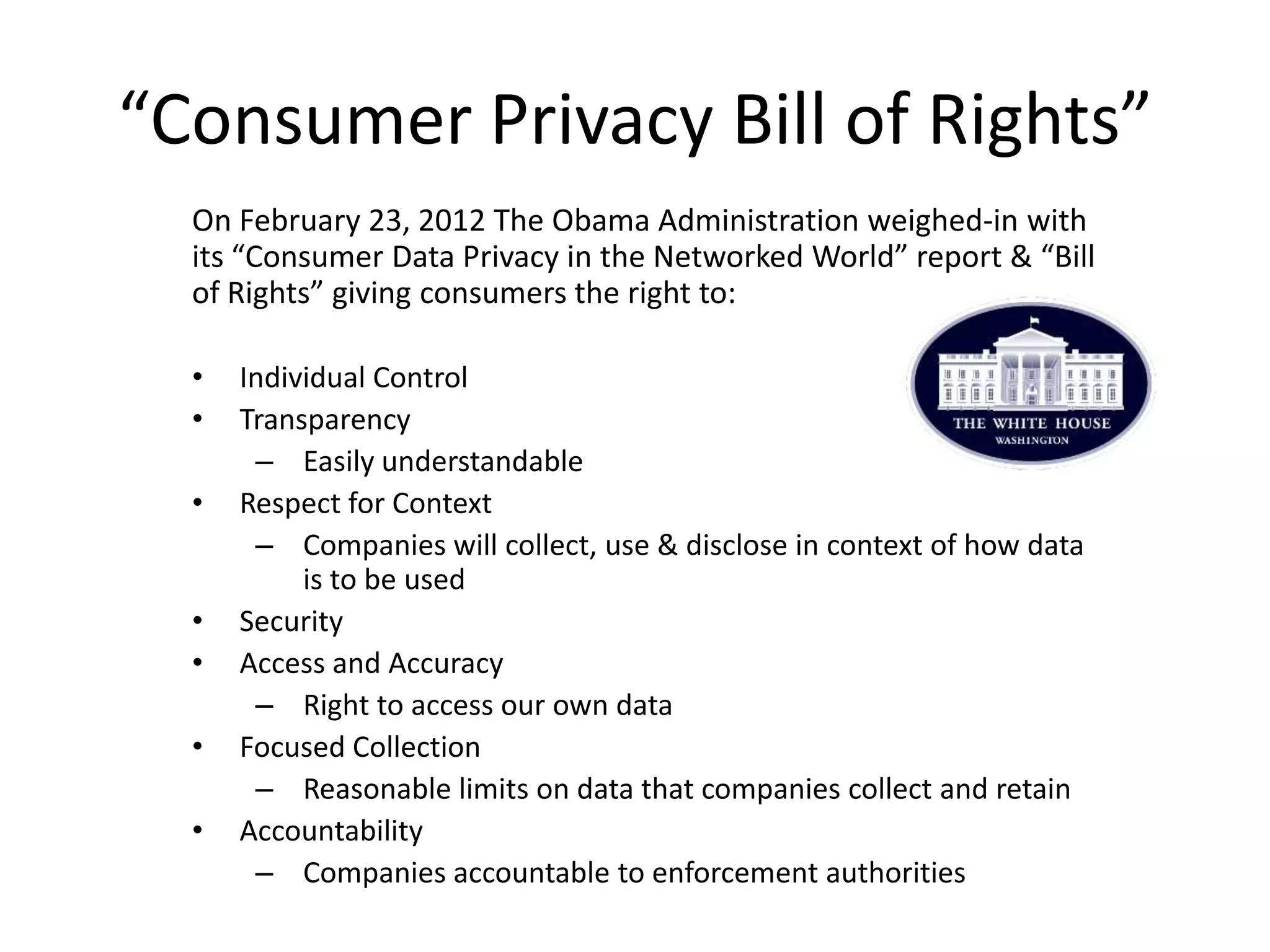 “Consumer Privacy Bill of Rights”
  On February 23, 2012 The Obama Administration weighed-in with
  its “Consumer Data Privacy in the Networked World” report & “Bill
  of Rights” giving consumers the right to:

  •   Individual Control
  •   Transparency
       – Easily understandable
  •   Respect for Context
       – Companies will collect, use & disclose in context of how data
           is to be used
  •   Security
  •   Access and Accuracy
       – Right to access our own data
  •   Focused Collection
       – Reasonable limits on data that companies collect and retain
  •   Accountability
       – Companies accountable to enforcement authorities
 