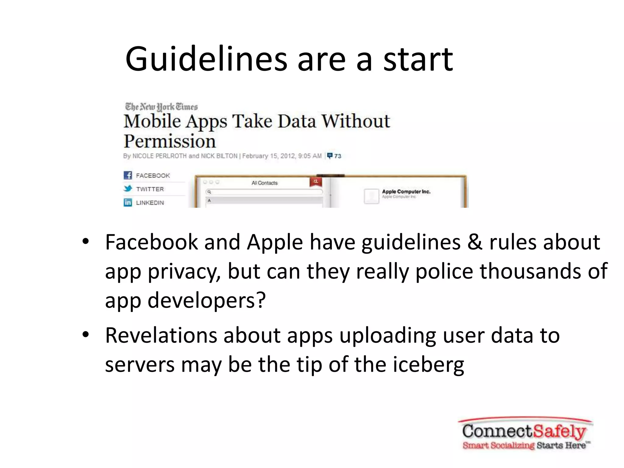 Guidelines are a start



• Facebook and Apple have guidelines & rules about
  app privacy, but can they really police thousands of
  app developers?
• Revelations about apps uploading user data to
  servers may be the tip of the iceberg
 