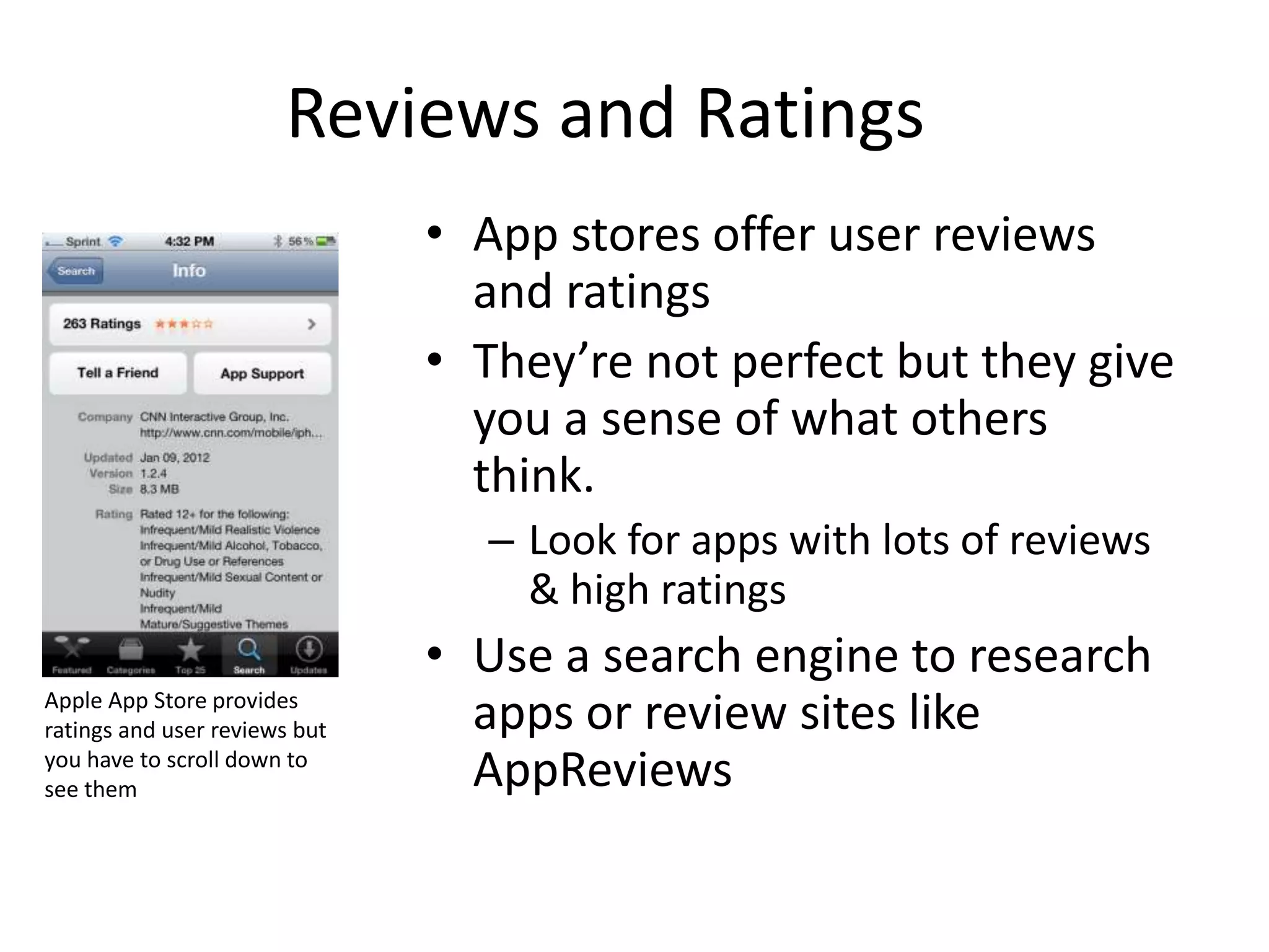 Reviews and Ratings
                               • App stores offer user reviews
                                 and ratings
                               • They’re not perfect but they give
                                 you a sense of what others
                                 think.
                                 – Look for apps with lots of reviews
                                   & high ratings
                               • Use a search engine to research
Apple App Store provides
ratings and user reviews but     apps or review sites like
you have to scroll down to
see them                         AppReviews
 