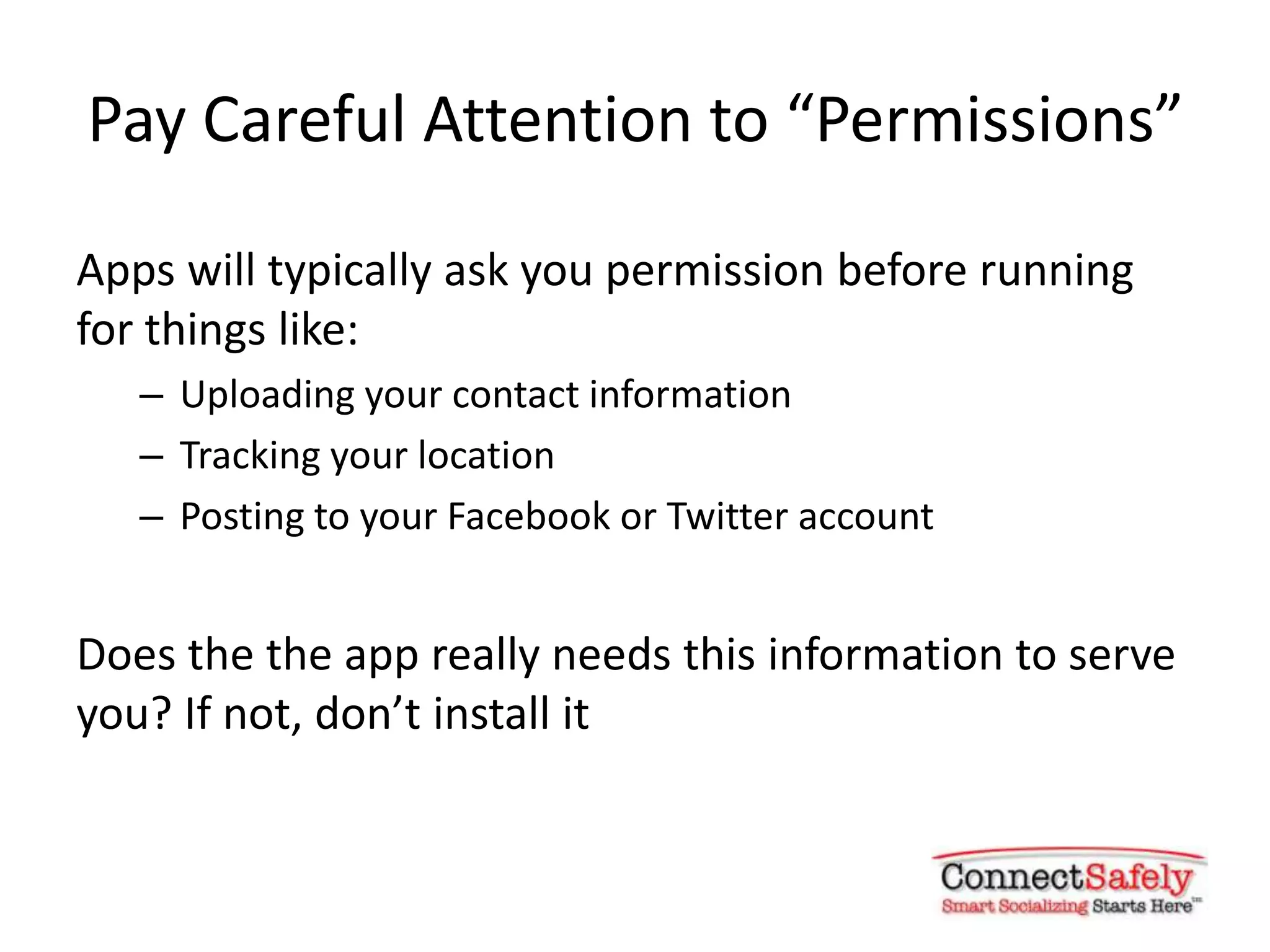 Pay Careful Attention to “Permissions”

Apps will typically ask you permission before running
for things like:
   – Uploading your contact information
   – Tracking your location
   – Posting to your Facebook or Twitter account


Does the the app really needs this information to serve
you? If not, don’t install it
 