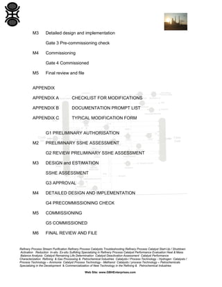 Refinery Process Stream Purification Refinery Process Catalysts Troubleshooting Refinery Process Catalyst Start-Up / Shutdown
Activation Reduction In-situ Ex-situ Sulfiding Specializing in Refinery Process Catalyst Performance Evaluation Heat & Mass
Balance Analysis Catalyst Remaining Life Determination Catalyst Deactivation Assessment Catalyst Performance
Characterization Refining & Gas Processing & Petrochemical Industries Catalysts / Process Technology - Hydrogen Catalysts /
Process Technology – Ammonia Catalyst Process Technology - Methanol Catalysts / process Technology – Petrochemicals
Specializing in the Development & Commercialization of New Technology in the Refining & Petrochemical Industries
Web Site: www.GBHEnterprises.com
M3 Detailed design and implementation
Gate 3 Pre-commissioning check
M4 Commissioning
Gate 4 Commissioned
M5 Final review and file
APPENDIX
APPENDIX A CHECKLIST FOR MODIFICATIONS
APPENDIX B DOCUMENTATION PROMPT LIST
APPENDIX C TYPICAL MODIFICATION FORM
G1 PRELIMINARY AUTHORISATION
M2 PRELIMINARY SSHE ASSESSMENT
G2 REVIEW PRELIMINARY SSHE ASSESSMENT
M3 DESIGN and ESTIMATION
SSHE ASSESSMENT
G3 APPROVAL
M4 DETAILED DESIGN AND IMPLEMENTATION
G4 PRECOMMISSIONING CHECK
M5 COMMISSIONING
G5 COMMISSIONED
M6 FINAL REVIEW AND FILE
 
