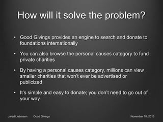 How will it solve the problem?
• Good Givings provides an engine to search and donate to
foundations internationally
• You can also browse the personal causes category to fund
private charities
• By having a personal causes category, millions can view
smaller charities that won’t ever be advertised or
publicized

• It’s simple and easy to donate; you don’t need to go out of
your way

Jared Liebmann

Good Givings

November 10, 2013

 