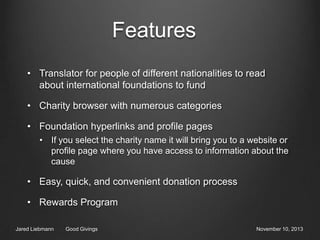 Features
• Translator for people of different nationalities to read
about international foundations to fund
• Charity browser with numerous categories

• Foundation hyperlinks and profile pages
• If you select the charity name it will bring you to a website or
profile page where you have access to information about the
cause

• Easy, quick, and convenient donation process
• Rewards Program
Jared Liebmann

Good Givings

November 10, 2013

 