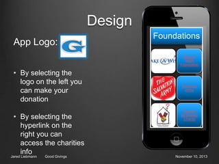 Design
App Logo:

Foundations
Make A
Wish
Foundation

• By selecting the
logo on the left you
can make your
donation
• By selecting the
hyperlink on the
right you can
access the charities
info

Jared Liebmann

Good Givings

Salvation
Army

Ronald
McDonald
Charity

November 10, 2013

 