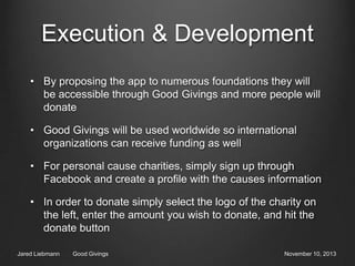 Execution & Development
• By proposing the app to numerous foundations they will
be accessible through Good Givings and more people will
donate
• Good Givings will be used worldwide so international
organizations can receive funding as well
• For personal cause charities, simply sign up through
Facebook and create a profile with the causes information

• In order to donate simply select the logo of the charity on
the left, enter the amount you wish to donate, and hit the
donate button
Jared Liebmann

Good Givings

November 10, 2013

 