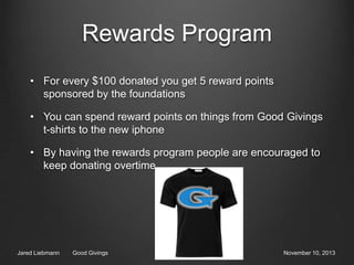 Rewards Program
• For every $100 donated you get 5 reward points
sponsored by the foundations
• You can spend reward points on things from Good Givings
t-shirts to the new iphone
• By having the rewards program people are encouraged to
keep donating overtime

Jared Liebmann

Good Givings

November 10, 2013

 