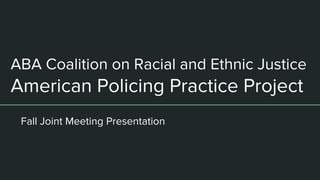 ABA Coalition on Racial and Ethnic Justice
American Policing Practice Project
Fall Joint Meeting Presentation
 