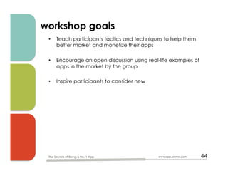 workshop goals
•  Teach participants tactics and techniques to help them
better market and monetize their apps
•  Encourage an open discussion using real-life examples of
apps in the market by the group
•  Inspire participants to consider new 
www.app-promo.com 44The Secrets of Being a No. 1 App
 