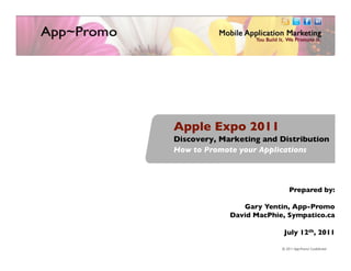Apple Expo 2011	

Discovery, Marketing and Distribution	

How to Promote your Applications	




                             Prepared by:	

                                          	

                 Gary Yentin, App-Promo	

              David MacPhie, Sympatico.ca	

                                          	

                           July 12th, 2011	

                                                           1	

                      	

                             © 2011 App-Promo! Conﬁdential	

 