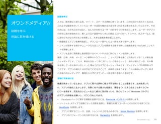 アプリ公開後のプロモーション //

話題を呼ぶ

オウンドメディア//

人々は、絶え間なく続く広告、ツイート、ステータス更新に参っています。この状況から見えてくるのは、

話題を呼ぶ

ためには、ただ叫ぶのではなく、なんらかの形でユーザーの目を引く行動を起こします。ユーザーがアプリ

世論に耳を傾ける

このような騒音をかいくぐってユーザーの注目を集める方法を見つけ出す必要があるということです。その

の存在に気付き始めたら、驚くような小道具やたくさんの商品 (ステッカー、T シャツ、ポスターなど、頭
に浮かぶものなら何でも) を用意して、大きな旋風を巻き起こします。
• 数量限定でアプリを無料進呈し、ダウンロード数やレビュー数を大きく増やします。
• ファンが競争する様子やユニークな方法でアプリを使用する様子を映した動画を募る YouTube コンテス
トを開催します。
• アプリを主役に開発者と直接面談するイベントや大会に熱心なファンを招待します。
推薦、広報、共有、オーガニック検索のトラフィック、ニュース記事を通じて話題が広がることが最も強
力なメディアです。これは、料金を支払って手に入れたという理由ではなく、製品が優れている、その製
品を探している人物がいるといった理由で広がるプロモーション活動です。マーケティングの理想形は口
コミです。アプリの優れた点が口伝てに広がることで、信頼性が高まります。これは無料メディアと呼ば
れる魅力的なメディアで、費用をかけずにダウンロード数を増やす優れた手段です。
世論に耳を傾ける
機運が高まっているときは、アプリに関する評判に絶えず耳を傾けることが重要です。批判を受け入
れ、アプリの強化に生かします。攻撃に対する寛大な態度は、悪態をついて失う数よりも多くのフォ
ロワーを得ます。否定的なレビューを立て続けに受け取ったら、熱心なファンに Windows ストアで
のアプリの評価をお願いし、バランスをとります。
•

Facebook ページに関する情報を追跡するには、Facebook インサイトを使用します。

• ソーシャル メディアで話題になった回数を追跡し、影響力を持つユーザーとのかかわりを持つには、
HootSuite を使用します。
•

アプリに関するニュース、会話、トレンドの上位を占めるには、Social Mention を使用します。

•

アプリのパフォーマンスを分析するには、MarkedUp を使用します。
アプリのプロモーション

19

 