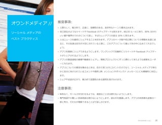 アプリ公開後のプロモーション //

オウンドメディア //

推奨事項:
• 人間らしく、魅力的で、正直に、信頼性のある、友好的なトーンで書き込みます。

ソーシャル メディアの

• 自己宣伝のようなツイートや Facebook のアップデートは控えます。80/20 ルールに則り、80% はかわ
いい猫や業界のうわさについて話し、すばらしいアプリの話は 20% に抑えます。

ベスト プラクティス

• 人はニュースを最初にシェアすることを好みます。アプリのベータ版や初公開についての情報を友達に送
ると、その友達は自分が大切にされていると感じ、このアプリについて喜んで世の中に広めてくれるでし
ょう。
• アプリを簡単にシェアできるようにします。ワンクリックで自動的にリツイートや Facebook アップデー
トがシェアされるようにします。
• アプリの製造過程の画像や動画をシェアし、開発プロジェクトにずっと携わってきたような感覚をユーザ
ーに与えます。
• アプリについての意見を集めるときは、自分で見つけたコメントだけでなく、ソーシャル メディアで明ら
かに自分に向けられているコメントや質問 (例: メンションやダイレクト メッセージ) にも積極的に対応し
ます。
• シェアや会話が広がり、魅力的で話題性のある質問を投げかけます。

注意事項:
• 味気なく、セールスを匂わせるような、退屈なことばは使わないようにします。
• 専門用語や小難しい技術用語は使わないようにします。読み手を意識します。アプリの利用者も読者の一
部と考え、だれもが理解できることばで話しかけます。

アプリのプロモーション

20

 