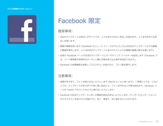 アプリ公開後のプロモーション //

Facebook 限定
推奨事項:
• 近況のアップデートは見出しがすべてです。人々は本文ではなく見出しを読みます。人々を引き付ける見
出しを使います。
• 画像や動画を使います (Facebook のニュース フィードのアルゴリズムは近況のアップデートよりも画像
や動画を優先します。人々は近況のアップデートに並ぶテキストよりも画像や動画に魅力を感じます)。
• 自身の Facebook ページの近況のアップデートにターゲティング フィルターを設定します (Facebook で
は、ページ管理者が具体的なターゲット層に対象を絞り込む条件を設定できます)。
• Facebook の投票機能を使用してクエスチョンを投げかけ、ファン数を増やします。

注意事項:
• 投稿が多すぎて、ファンを困らせないようにします (80/20 ルールに従います)。1 時間ごとでも、1 日ご
とでも、アップデートが多すぎて不快に感じ始めたら、ファンをやめる人が増え始めます。Facebook ペ
ージを Twitter アカウントのように使わないようにします。
• Facebook の近況アップデートに多くの情報を詰め込まないようにします。ティザーやエンゲージメント
のクエスチョンを投げかける場合でも、短く、簡潔で、目に留まるよう心がけます。

アプリのプロモーション

22

 