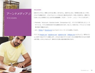 アプリ公開後のプロモーション //

マスコミの力

アーンドメディア //

自身で行う PR は、実際にはそれほど難しくありません。告知するときは、利用者の立場になって考え、

マスコミの力

5,000 人以上の読者がいる) さまざまな報道機関、ブロガー、ライター、レビュー サイトに送ります 。

どのような機能があり、どのようなメリットがあるかに重点をおきます。作成した告知文は、(最低でも

• Mashable、Techcrunch、Business Insider、Entrepreneur など、テクノロジを扱う多くのニュース
サイトには、アプリの告知を送付できる連絡先があります。気に入って貰えれば、アプリについての記
事が無料で掲載されます。
• また、PRWeb や Marketwired のようなオンライン サービスも使用してみます。

アプリ を Preapps.com、appadvice.com、appstorm.net、148apps.com などのレビュー専門セクシ
ョンを持つ Web サイトに投稿します。これらの Web サイトにはたくさんの投稿が寄せられるので採用
は若干難しいかもしれませんが、採用されれば高い露出効果が得られます。

アプリのプロモーション

28

 