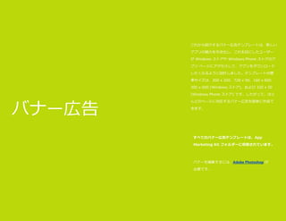 これから紹介するバナー広告テンプレートは、新しい
アプリの魅力を引き出し、これを目にしたユーザー
が Windows ストアや Windows Phone ストアのア
プリ ページにアクセスして、アプリをダウンロード
したくなるように設計しました。テンプレートの標
準サイズは、300 x 250、728 x 90、160 x 600、
300 x 600 (Windows ストア)、および 320 x 50
(Windows Phone ストア) です。したがって、ほと

バナー広告

んどのページに対応するバナー広告を簡単に作成で
きます。

すべてのバナー広告テンプレートは、App
Marketing Kit フォルダーに収容されています。

バナーを編集するには、Adobe Photoshop が
必要です。

アプリのプロモーション

35

 