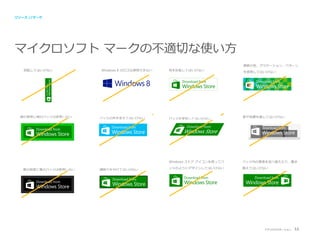 リソース //マーク

マイクロソフト マークの不適切な使い方
複数の色、グラデーション、パターン
回転してはいけない

Windows 8 のロゴは使用できない

色を反転してはいけない

を使用してはいけない

Download from

Windows Store

緑の背景に緑のバッジは使用しない

バッジの色を変えてはいけない

バッジを変形してはいけない

影や効果を施してはいけない

Windows ストア アイコンを使ってバ
黒の背景に黒のバッジは使用しない

縁取りを付けてはいけない

バッジ内の要素を並べ替えたり、置き

ッジのようにデザインしてはいけない

換えてはいけない

アプリのプロモーション

53

 