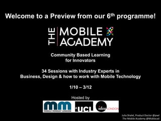 Welcome to a Preview from our 6th programme!
Community Based Learning
for Innovators
34 Sessions with Industry Experts in
Business, Design & how to work with Mobile Technology
1/10 – 3/12
Hosted by
Julia Shalet, Product Doctor @jewl
The Mobile Academy @Moblacad
 