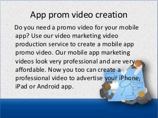 App prom video creation
Do you need a promo video for your mobile
app? Use our video marketing video
production service to create a mobile app
promo video. Our mobile app marketing
videos look very professional and are very
affordable. Now you too can create a
professional video to advertise your iPhone,
iPad or Android app.
 