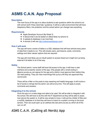 ASMS C.A.N. App Proposal
Description
The main focus of the app is to allow students to ask questions within the school to do
with school work if they need help / guidance. It will be a safe environment that will have
blasphemy filters, link protection and the school admin can change/ see everything.

Requirements
➔
➔
➔
➔

Apple Developer Account (By Week 3)
A device that it can be tested on (Most likely my iphone 4)
A website & database (I can host that)
A domain (I will use http://nathanswebdesign.com)

How it will work
The app will have a series of tables is a SQL database that will have almost every piece
of data that it needs to run. This will include users, permissions, posts, comments,
settings and other values/ options that are required.
The app will most likely use an inbuilt system to access these but it might end up being
external if its better to do it that way.

Safety
The School admin / some staff will have full access to the app. It will have a web
interface and a teacher version of the app. Only people with a email ending in
@asms.sa.edu.au can signup for the app and a Admin must approve them before they
can start posting. They can view most things first up but until they are approved they
cannot post.
There will be a filter on the posts to stop swearing and hateful language. It will involve a
list of words or strings that the admin can edit at any time. This will apply to posts,
comments and answers.

Integrating it to the school.
Once the app is in a beta stage and able to be used. We will be able to integrate it with
the school. We will have to do this with the IT department as they will be able to asses
how secure the system is. It will be very simple to move, it will just be a folder of files and
a mySQL database or to that they will have to import to a system running on the local
servers. Then we could open up an address like ask.asms.sa.edu.au which all of this
can run off.

ASMS C.A.N. (Calling all Nerds) App

 