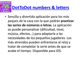 DotToDot numbers & letters
• Sencilla y divertida aplicación para los más
peques de la casa con la que podrán practicar
las series de números o letras. La aplicación
se puede personalizar (dificultad, nivel,
música, efectos…) para adaptarla a las
necesidades de los pequeños jugadores. Los
más atrevidos pueden enfrentarse al reloj y
tratar de completar la serie antes de que se
acabe el tiempo. Disponible para iOS.
 