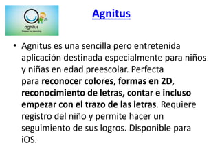 Agnitus
• Agnitus es una sencilla pero entretenida
aplicación destinada especialmente para niños
y niñas en edad preescolar. Perfecta
para reconocer colores, formas en 2D,
reconocimiento de letras, contar e incluso
empezar con el trazo de las letras. Requiere
registro del niño y permite hacer un
seguimiento de sus logros. Disponible para
iOS.
 